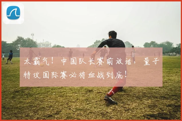 太霸气!中国队长赛前放话,量子特攻国际赛必将血战到底!