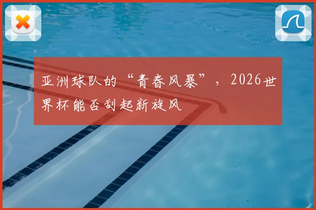 亚洲球队的“青春风暴”,2026世界杯能否刮起新旋风